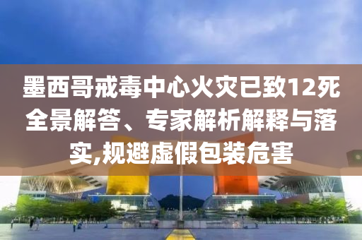 墨西哥戒毒中心火災(zāi)已致12死全景解答、專家解析解釋與落實(shí),規(guī)避虛假包裝危害