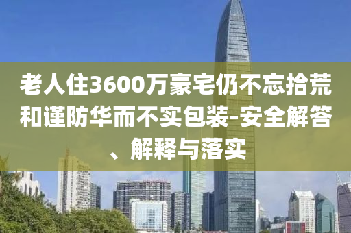 老人住3600萬豪宅仍不忘拾荒和謹(jǐn)防華而不實(shí)包裝-安全解答、解釋與落實(shí)