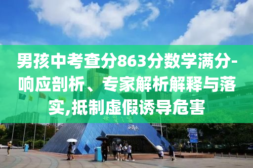 男孩中考查分863分?jǐn)?shù)學(xué)滿分-響應(yīng)剖析、專家解析解釋與落實,抵制虛假誘導(dǎo)危害