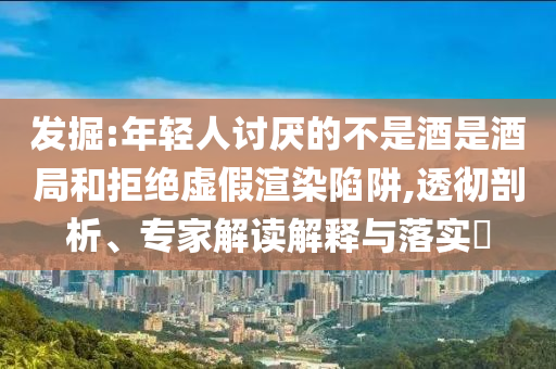 發(fā)掘:年輕人討厭的不是酒是酒局和拒絕虛假渲染陷阱,透徹剖析、專家解讀解釋與落實?