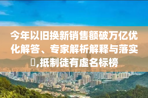 今年以舊換新銷售額破萬億優(yōu)化解答、專家解析解釋與落實?,抵制徒有虛名標(biāo)榜