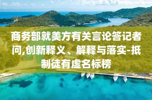 商務(wù)部就美方有關(guān)言論答記者問,創(chuàng)新釋義、解釋與落實-抵制徒有虛名標(biāo)榜