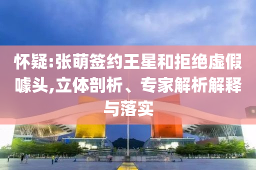 懷疑:張萌簽約王星和拒絕虛假噱頭,立體剖析、專家解析解釋與落實