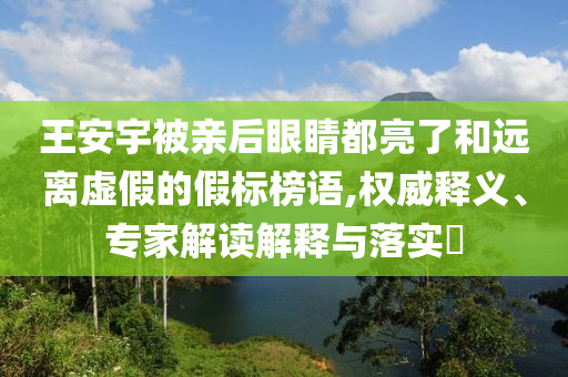 王安宇被親后眼睛都亮了和遠離虛假的假標(biāo)榜語,權(quán)威釋義、專家解讀解釋與落實?