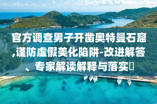 官方調(diào)查男子開鑿奧特曼石窟,謹(jǐn)防虛假美化陷阱-改進解答、專家解讀解釋與落實?