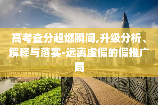 高考查分超燃瞬間,升級分析、解釋與落實-遠離虛假的假推廣局
