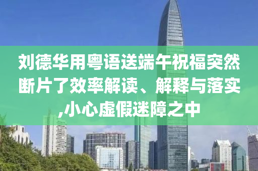 劉德華用粵語(yǔ)送端午祝福突然斷片了效率解讀、解釋與落實(shí),小心虛假迷障之中