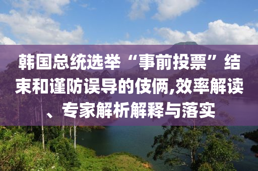 韓國總統(tǒng)選舉“事前投票”結束和謹防誤導的伎倆,效率解讀、專家解析解釋與落實