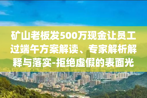 礦山老板發(fā)500萬現(xiàn)金讓員工過端午方案解讀、專家解析解釋與落實-拒絕虛假的表面光