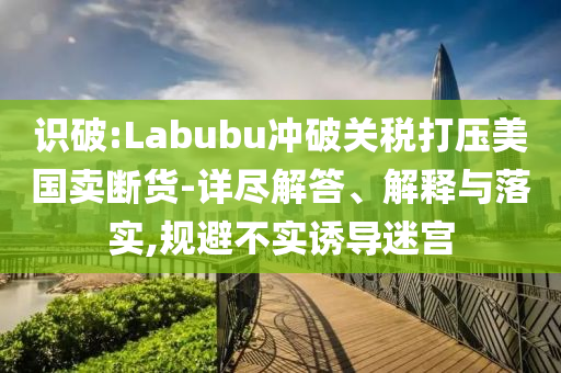 識破:Labubu沖破關稅打壓美國賣斷貨-詳盡解答、解釋與落實,規(guī)避不實誘導迷宮