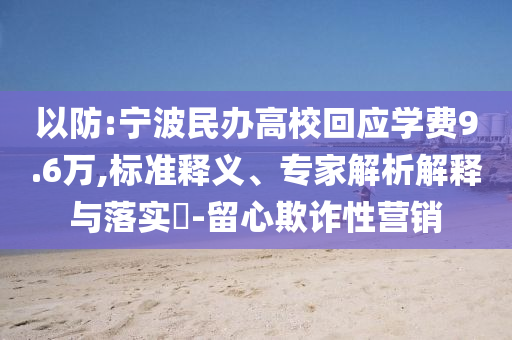 以防:寧波民辦高?；貞獙W費9.6萬,標準釋義、專家解析解釋與落實?-留心欺詐性營銷