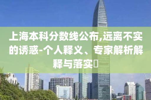 上海本科分數線公布,遠離不實的誘惑-個人釋義、專家解析解釋與落實?