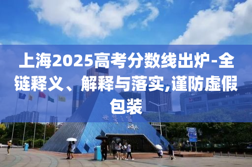 上海2025高考分數線出爐-全鏈釋義、解釋與落實,謹防虛假包裝