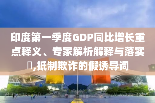 印度第一季度GDP同比增長重點釋義、專家解析解釋與落實?,抵制欺詐的假誘導(dǎo)詞