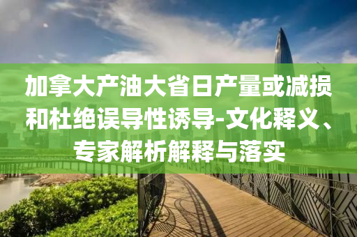 加拿大產(chǎn)油大省日產(chǎn)量或減損和杜絕誤導(dǎo)性誘導(dǎo)-文化釋義、專家解析解釋與落實