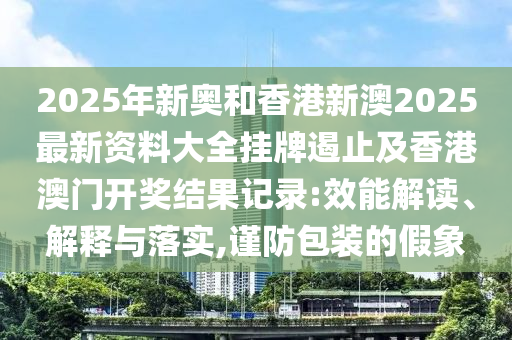 2025年新奧和香港新澳2025最新資料大全掛牌遏止及香港澳門開獎結(jié)果記錄:效能解讀、解釋與落實,謹防包裝的假象