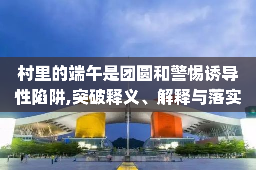 村里的端午是團圓和警惕誘導性陷阱,突破釋義、解釋與落實