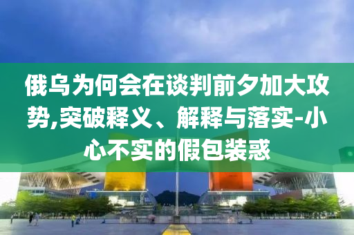 俄烏為何會在談判前夕加大攻勢,突破釋義、解釋與落實-小心不實的假包裝惑