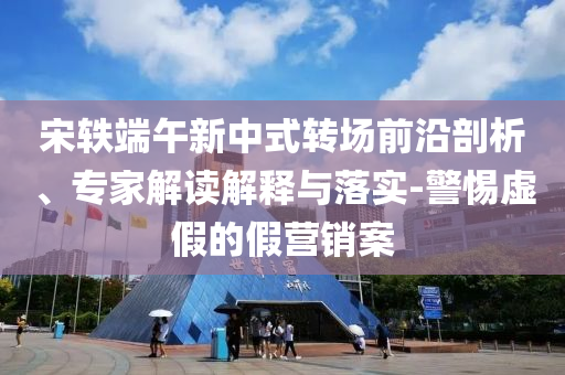 宋軼端午新中式轉(zhuǎn)場前沿剖析、專家解讀解釋與落實-警惕虛假的假營銷案