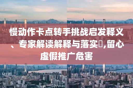 慢動作卡點轉(zhuǎn)手挑戰(zhàn)啟發(fā)釋義、專家解讀解釋與落實?,留心虛假推廣危害