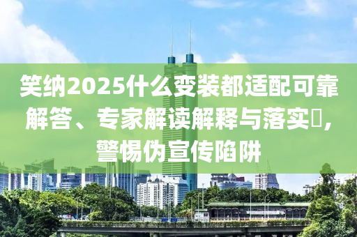 笑納2025什么變裝都適配可靠解答、專家解讀解釋與落實?,警惕偽宣傳陷阱