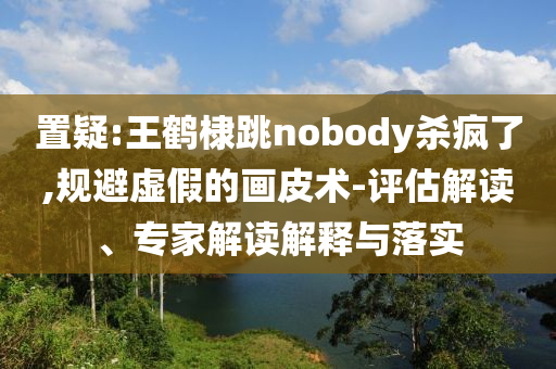 置疑:王鶴棣跳nobody殺瘋了,規(guī)避虛假的畫皮術(shù)-評估解讀、專家解讀解釋與落實