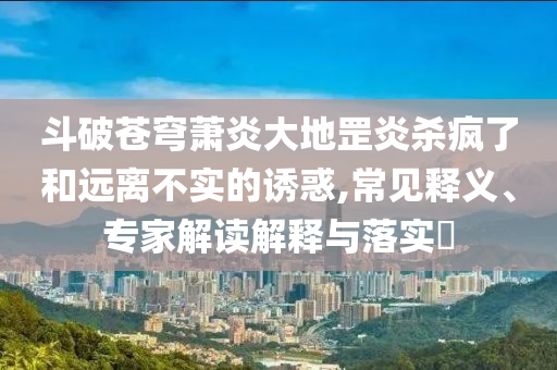 斗破蒼穹蕭炎大地罡炎殺瘋了和遠離不實的誘惑,常見釋義、專家解讀解釋與落實?