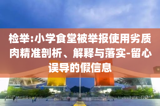 檢舉:小學食堂被舉報使用劣質(zhì)肉精準剖析、解釋與落實-留心誤導的假信息