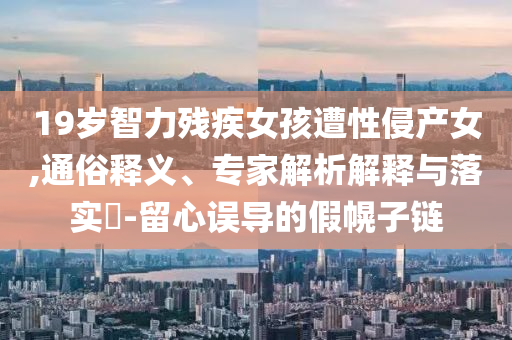 19歲智力殘疾女孩遭性侵產(chǎn)女,通俗釋義、專家解析解釋與落實(shí)?-留心誤導(dǎo)的假幌子鏈