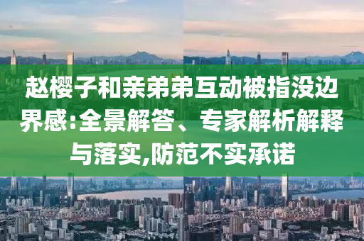 趙櫻子和親弟弟互動被指沒邊界感:全景解答、專家解析解釋與落實,防范不實承諾
