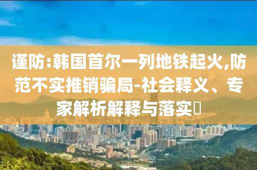 謹(jǐn)防:韓國(guó)首爾一列地鐵起火,防范不實(shí)推銷騙局-社會(huì)釋義、專家解析解釋與落實(shí)?