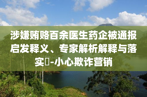 涉嫌賄賂百余醫(yī)生藥企被通報(bào)啟發(fā)釋義、專家解析解釋與落實(shí)?-小心欺詐營(yíng)銷