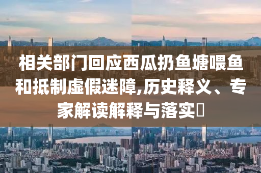 相關(guān)部門(mén)回應(yīng)西瓜扔魚(yú)塘喂魚(yú)和抵制虛假迷障,歷史釋義、專家解讀解釋與落實(shí)?
