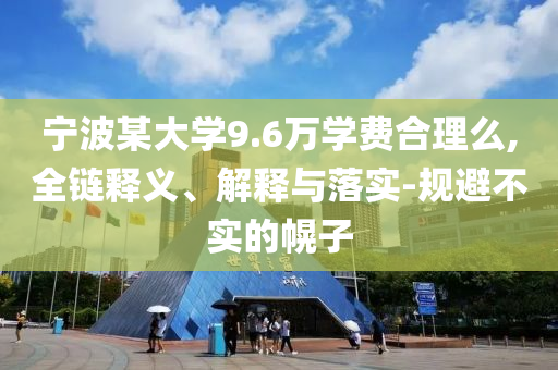 寧波某大學(xué)9.6萬學(xué)費(fèi)合理么,全鏈釋義、解釋與落實(shí)-規(guī)避不實(shí)的幌子