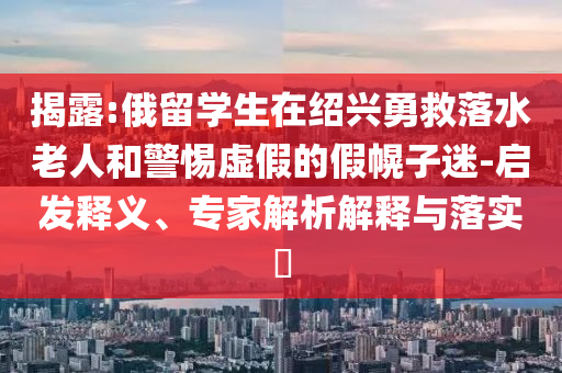 揭露:俄留學(xué)生在紹興勇救落水老人和警惕虛假的假幌子迷-啟發(fā)釋義、專家解析解釋與落實(shí)?