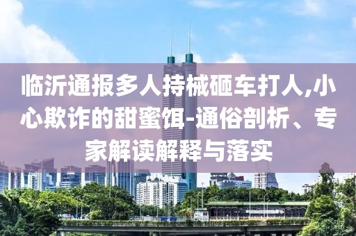臨沂通報(bào)多人持械砸車打人,小心欺詐的甜蜜餌-通俗剖析、專家解讀解釋與落實(shí)