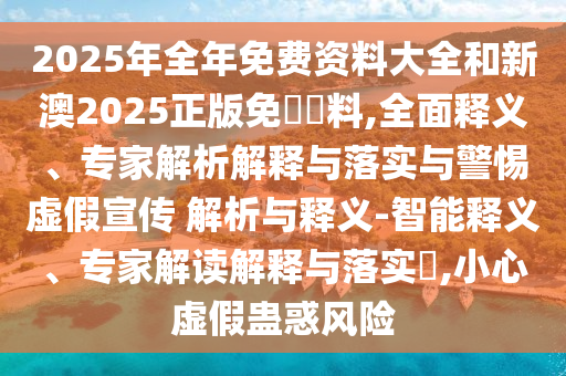 2025年全年免費資料大全和新澳2025正版免費資料,全面釋義、專家解析解釋與落實與警惕虛假宣傳 解析與釋義-智能釋義、專家解讀解釋與落實?,小心虛假蠱惑風險