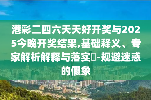 港彩二四六天天好開獎與2025今晚開獎結(jié)果,基礎(chǔ)釋義、專家解析解釋與落實?-規(guī)避迷惑的假象