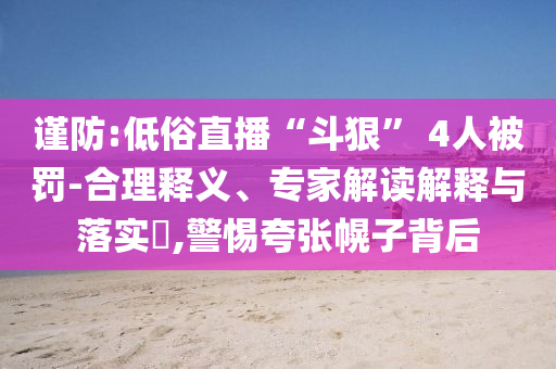 謹(jǐn)防:低俗直播“斗狠” 4人被罰-合理釋義、專家解讀解釋與落實(shí)?,警惕夸張幌子背后