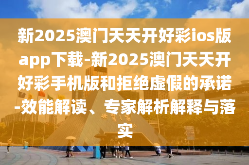 新2025澳門天天開好彩ios版app下載-新2025澳門天天開好彩手機版和拒絕虛假的承諾-效能解讀、專家解析解釋與落實