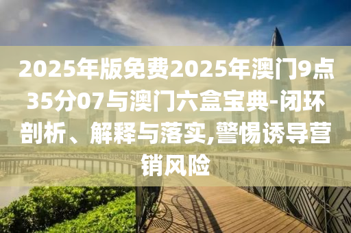 2025年版免費2025年澳門9點35分07與澳門六盒寶典-閉環(huán)剖析、解釋與落實,警惕誘導營銷風險