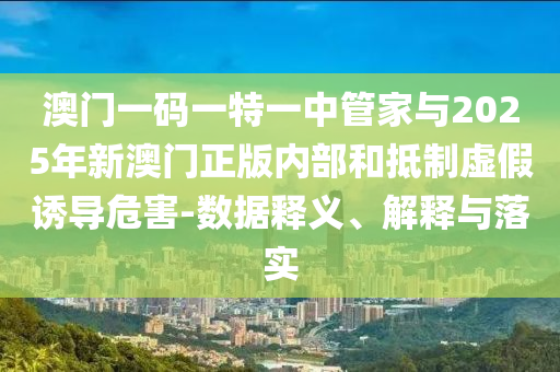 澳門一碼一特一中管家與2025年新澳門正版內(nèi)部和抵制虛假誘導危害-數(shù)據(jù)釋義、解釋與落實