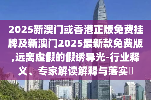 2025新澳門或香港正版免費掛牌及新澳門2025最新款免費版,遠離虛假的假誘導光-行業(yè)釋義、專家解讀解釋與落實?