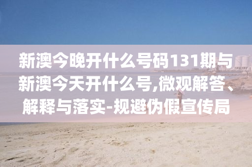 新澳今晚開什么號碼131期與新澳今天開什么號,微觀解答、解釋與落實-規(guī)避偽假宣傳局