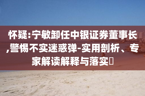 懷疑:寧敏卸任中銀證券董事長,警惕不實迷惑彈-實用剖析、專家解讀解釋與落實?