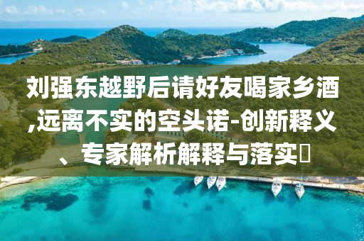 劉強(qiáng)東越野后請(qǐng)好友喝家鄉(xiāng)酒,遠(yuǎn)離不實(shí)的空頭諾-創(chuàng)新釋義、專家解析解釋與落實(shí)?