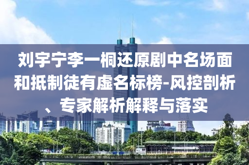 劉宇寧李一桐還原劇中名場(chǎng)面和抵制徒有虛名標(biāo)榜-風(fēng)控剖析、專(zhuān)家解析解釋與落實(shí)