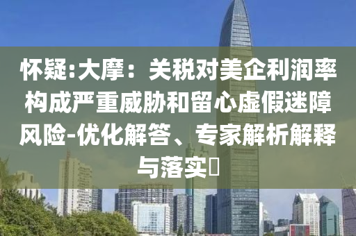 懷疑:大摩：關(guān)稅對(duì)美企利潤(rùn)率構(gòu)成嚴(yán)重威脅和留心虛假迷障風(fēng)險(xiǎn)-優(yōu)化解答、專(zhuān)家解析解釋與落實(shí)?