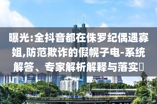 曝光:全抖音都在侏羅紀(jì)偶遇寡姐,防范欺詐的假幌子電-系統(tǒng)解答、專(zhuān)家解析解釋與落實(shí)?