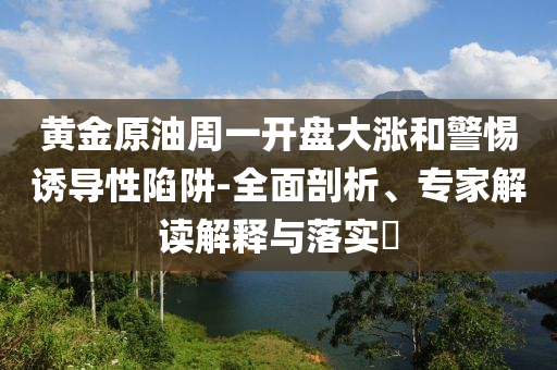 黃金原油周一開盤大漲和警惕誘導(dǎo)性陷阱-全面剖析、專家解讀解釋與落實(shí)?